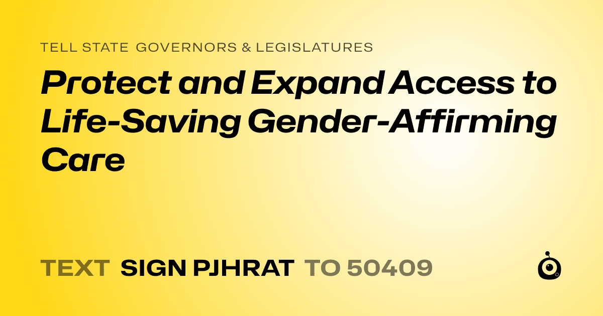 A shareable card that reads "tell State Governors & Legislatures: Protect and Expand Access to Life-Saving Gender-Affirming Care" followed by "text sign PJHRAT to 50409"