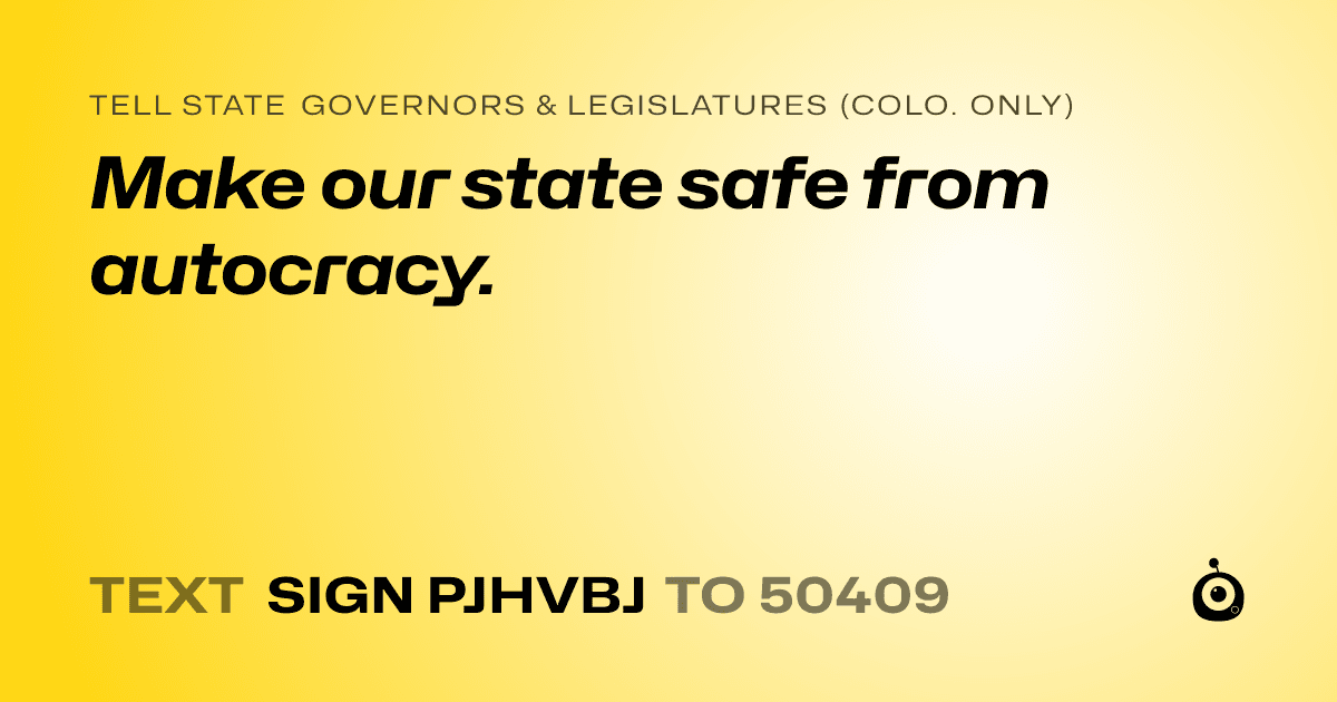 A shareable card that reads "tell State Governors & Legislatures (Colo. only): Make our state safe from autocracy." followed by "text sign PJHVBJ to 50409"