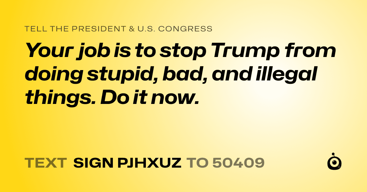 A shareable card that reads "tell the President & U.S. Congress: Your job is to stop Trump from doing stupid, bad, and illegal things. Do it now." followed by "text sign PJHXUZ to 50409"