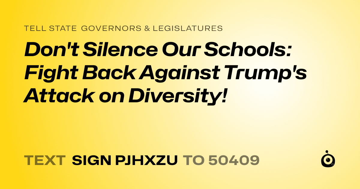 A shareable card that reads "tell State Governors & Legislatures: Don't Silence Our Schools: Fight Back Against Trump's Attack on Diversity!" followed by "text sign PJHXZU to 50409"