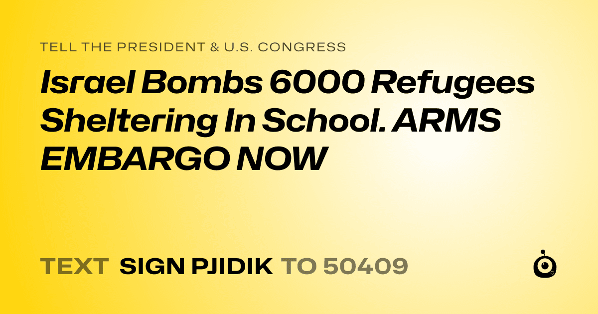 A shareable card that reads "tell the President & U.S. Congress: Israel Bombs 6000 Refugees  Sheltering In School. ARMS EMBARGO NOW" followed by "text sign PJIDIK to 50409"