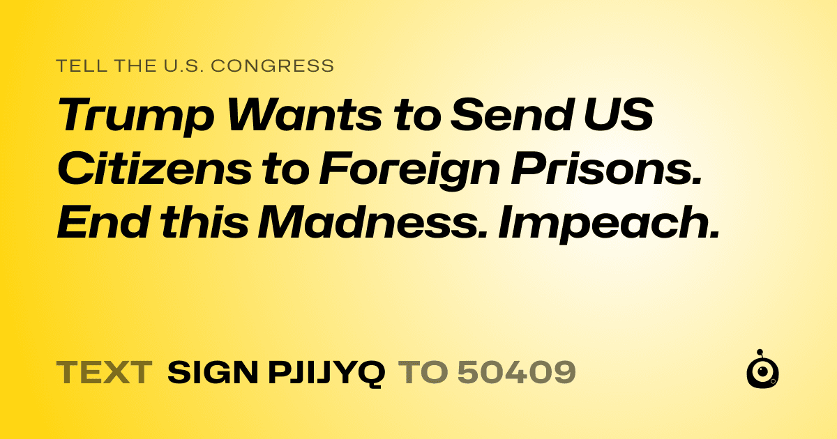 A shareable card that reads "tell the U.S. Congress: Trump Wants to Send US Citizens to Foreign Prisons. End this Madness. Impeach." followed by "text sign PJIJYQ to 50409"