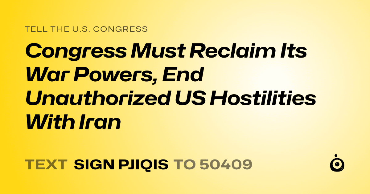 A shareable card that reads "tell the U.S. Congress: Congress Must Reclaim Its War Powers, End Unauthorized US Hostilities With Iran" followed by "text sign PJIQIS to 50409"