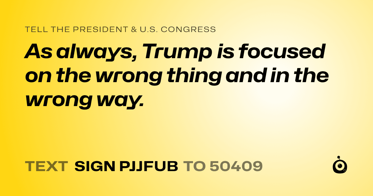 A shareable card that reads "tell the President & U.S. Congress: As always, Trump is focused on the wrong thing and in the wrong way." followed by "text sign PJJFUB to 50409"