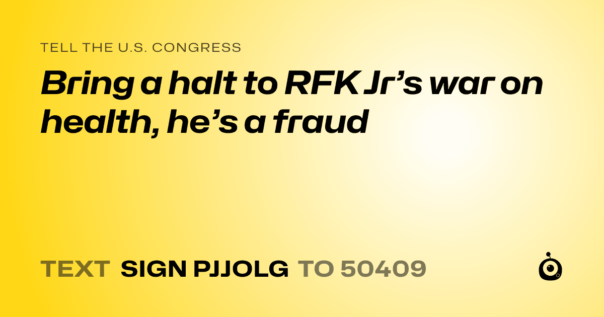 A shareable card that reads "tell the U.S. Congress: Bring a halt to RFK Jr’s war on health, he’s a fraud" followed by "text sign PJJOLG to 50409"