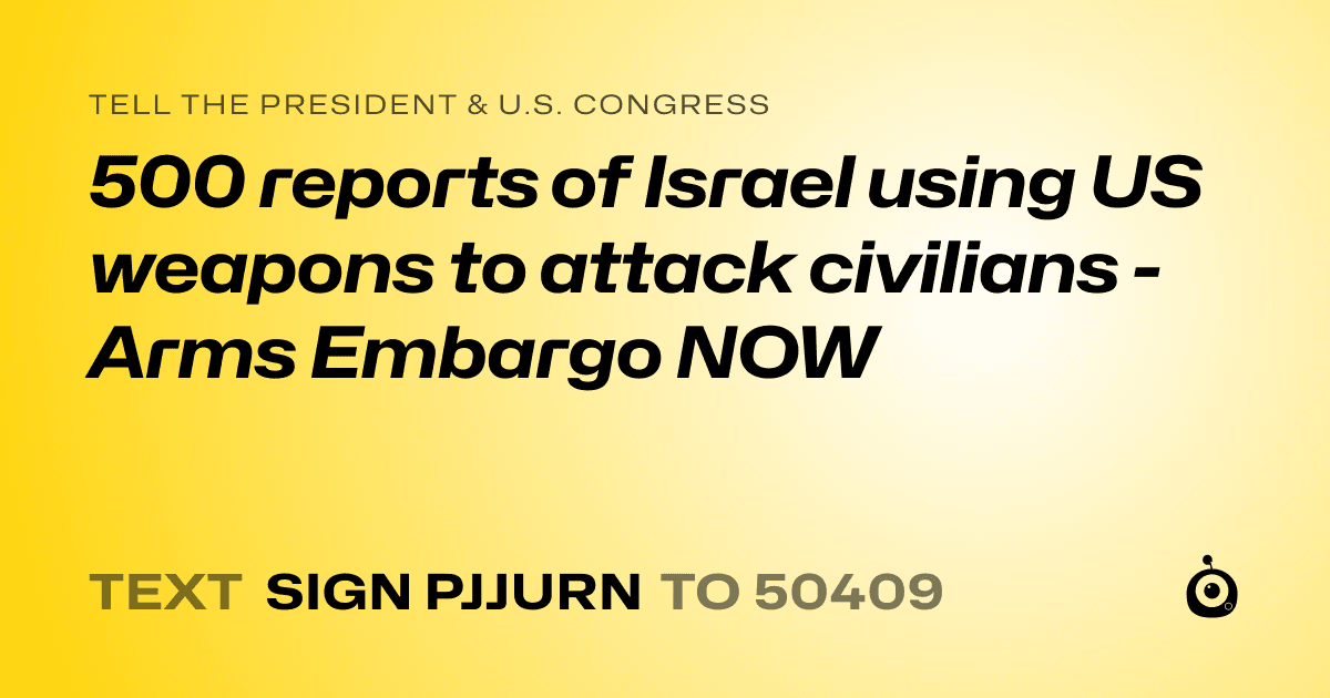A shareable card that reads "tell the President & U.S. Congress: 500 reports of Israel using US weapons to attack civilians - Arms Embargo NOW" followed by "text sign PJJURN to 50409"
