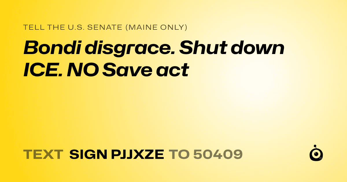 A shareable card that reads "tell the U.S. Senate (Maine only): Bondi disgrace. Shut down ICE. NO Save act" followed by "text sign PJJXZE to 50409"