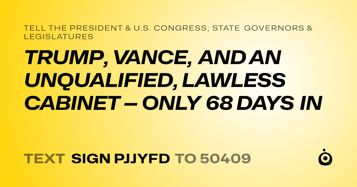 A shareable card that reads "tell the President & U.S. Congress; State Governors & Legislatures: TRUMP, VANCE, AND AN UNQUALIFIED, LAWLESS CABINET — ONLY 68 DAYS IN" followed by "text sign PJJYFD to 50409"