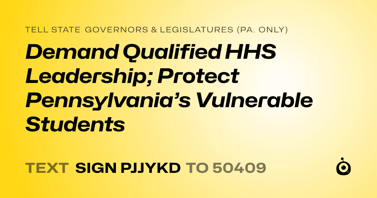 A shareable card that reads "tell State Governors & Legislatures (Pa. only): Demand Qualified HHS Leadership; Protect Pennsylvania’s Vulnerable Students" followed by "text sign PJJYKD to 50409"