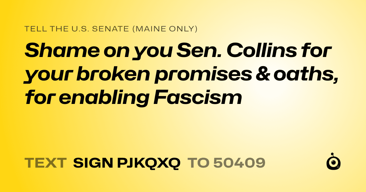 A shareable card that reads "tell the U.S. Senate (Maine only): Shame on you Sen. Collins for your broken promises & oaths, for enabling Fascism" followed by "text sign PJKQXQ to 50409"