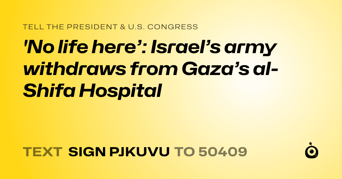 A shareable card that reads "tell the President & U.S. Congress: 'No life here’: Israel’s army withdraws from Gaza’s al-Shifa Hospital" followed by "text sign PJKUVU to 50409"