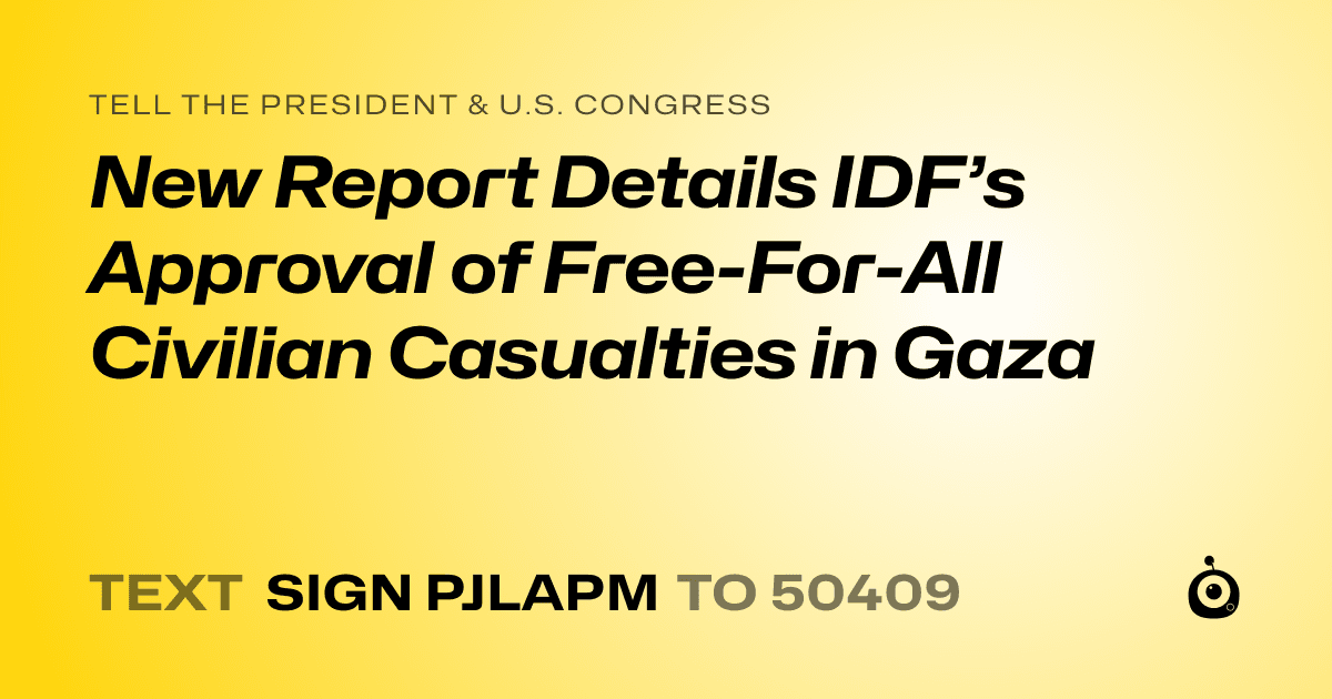 A shareable card that reads "tell the President & U.S. Congress: New Report Details IDF’s Approval of Free-For-All Civilian Casualties in Gaza" followed by "text sign PJLAPM to 50409"