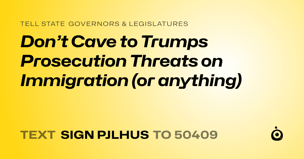 A shareable card that reads "tell State Governors & Legislatures: Don’t Cave to Trumps Prosecution Threats on Immigration (or anything)" followed by "text sign PJLHUS to 50409"