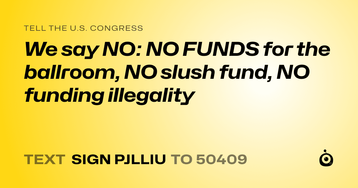 A shareable card that reads "tell the U.S. Congress: We say NO: NO FUNDS for the ballroom, NO slush fund, NO funding illegality" followed by "text sign PJLLIU to 50409"