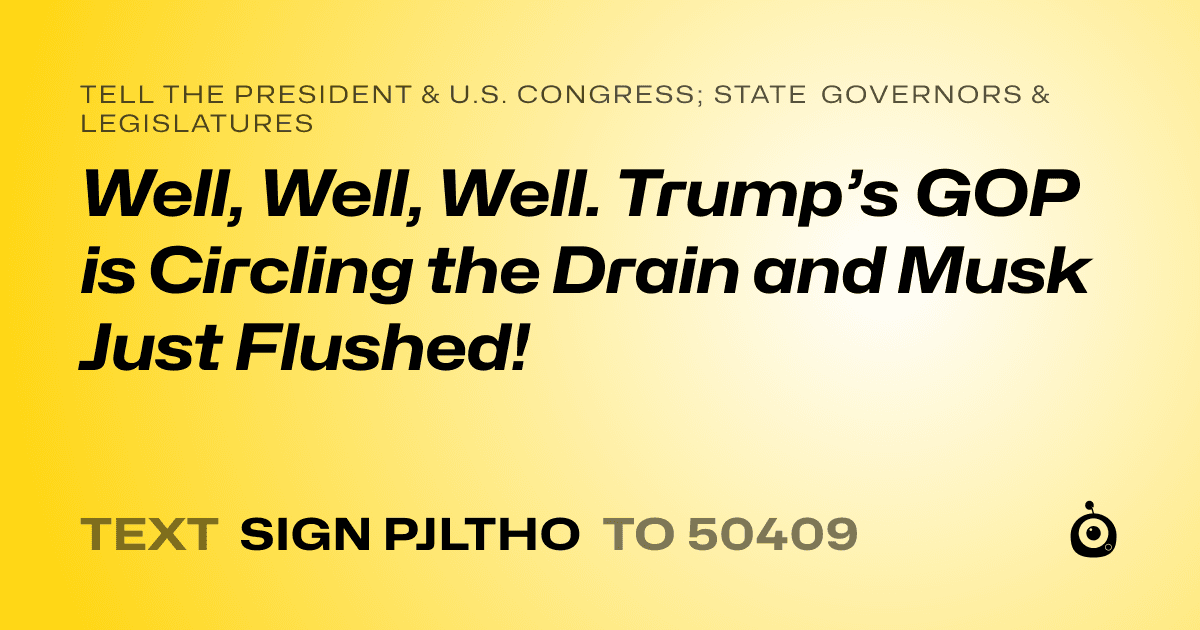 A shareable card that reads "tell the President & U.S. Congress; State Governors & Legislatures: Well, Well, Well. Trump’s GOP is Circling the Drain and Musk Just Flushed!" followed by "text sign PJLTHO to 50409"