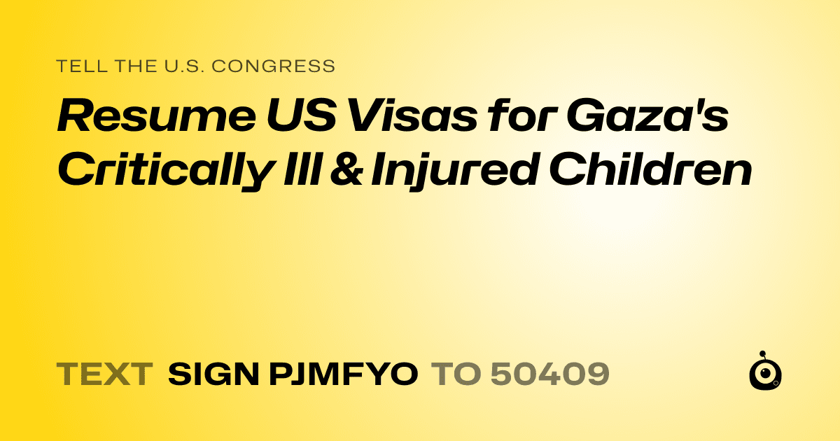 A shareable card that reads "tell the U.S. Congress: Resume US Visas for Gaza's Critically Ill & Injured Children" followed by "text sign PJMFYO to 50409"