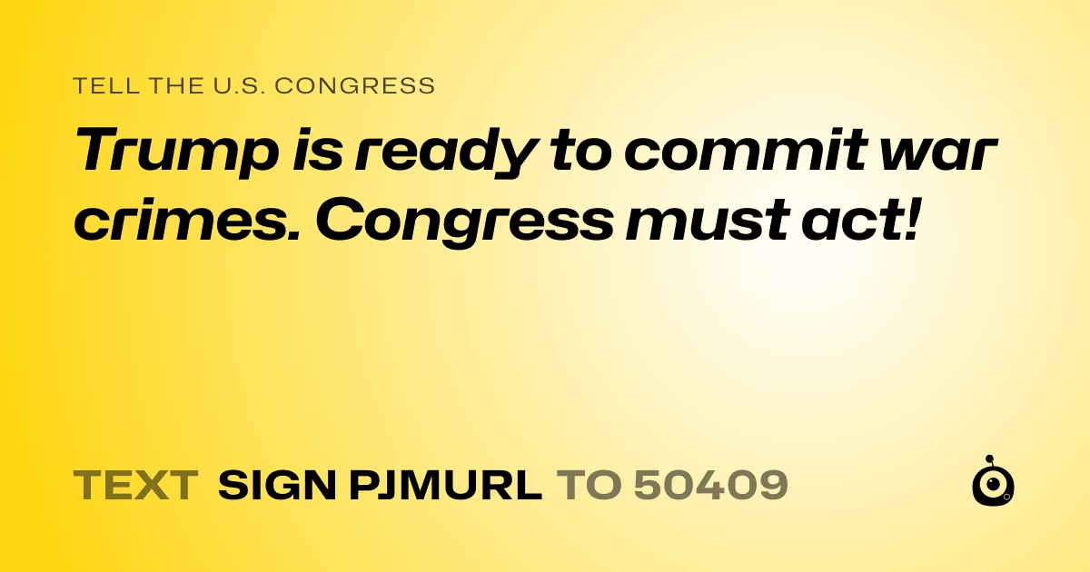 A shareable card that reads "tell the U.S. Congress: Trump is ready to commit war crimes. Congress must act!" followed by "text sign PJMURL to 50409"