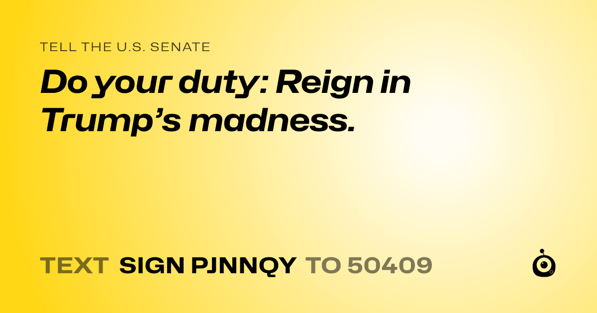 A shareable card that reads "tell the U.S. Senate: Do your duty: Reign in Trump’s madness." followed by "text sign PJNNQY to 50409"