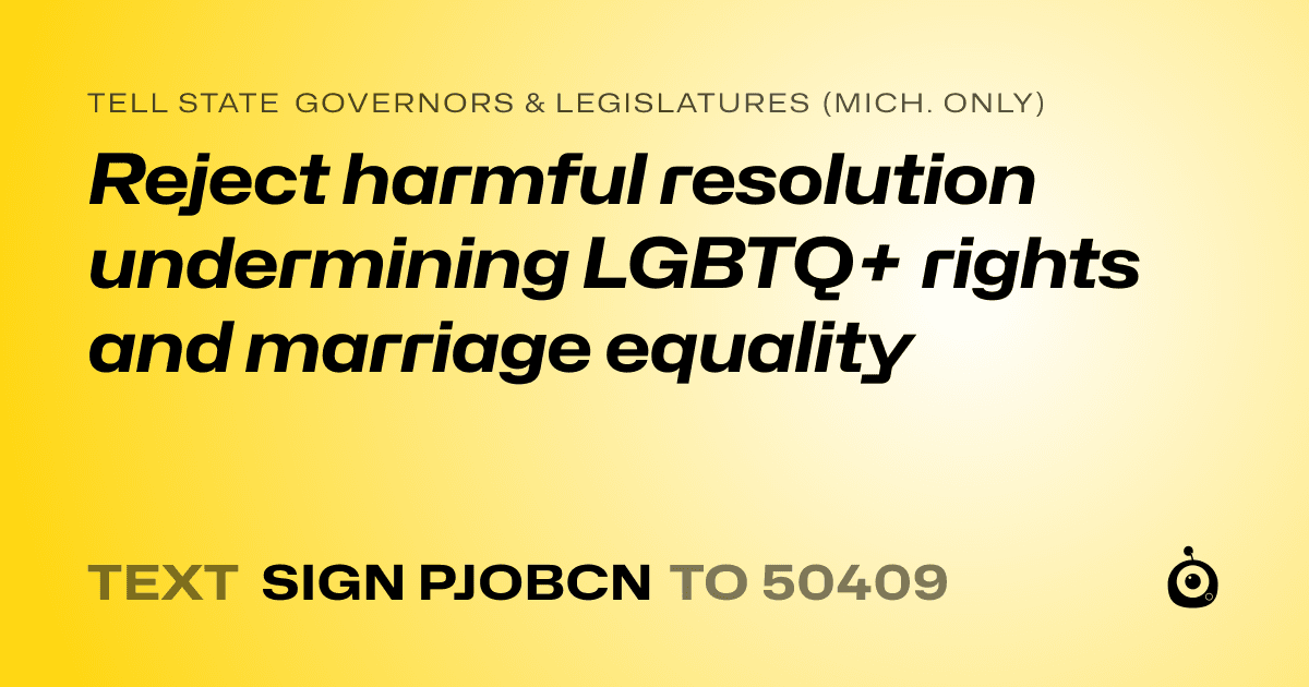 A shareable card that reads "tell State Governors & Legislatures (Mich. only): Reject harmful resolution undermining LGBTQ+ rights and marriage equality" followed by "text sign PJOBCN to 50409"