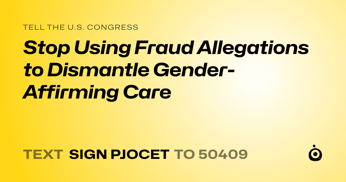 A shareable card that reads "tell the U.S. Congress: Stop Using Fraud Allegations to Dismantle Gender-Affirming Care" followed by "text sign PJOCET to 50409"