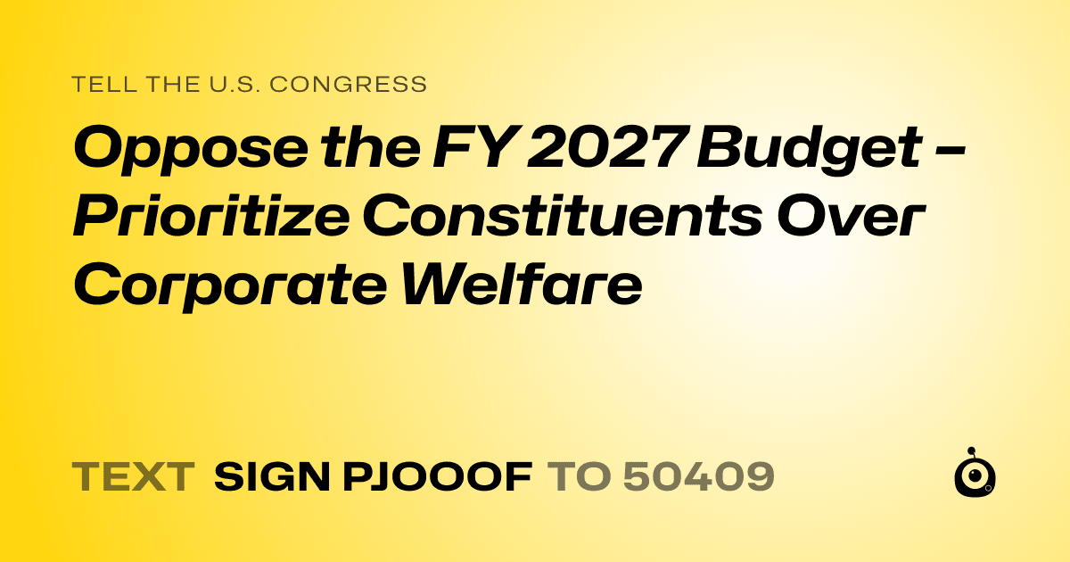A shareable card that reads "tell the U.S. Congress: Oppose the FY 2027 Budget – Prioritize Constituents Over Corporate Welfare" followed by "text sign PJOOOF to 50409"