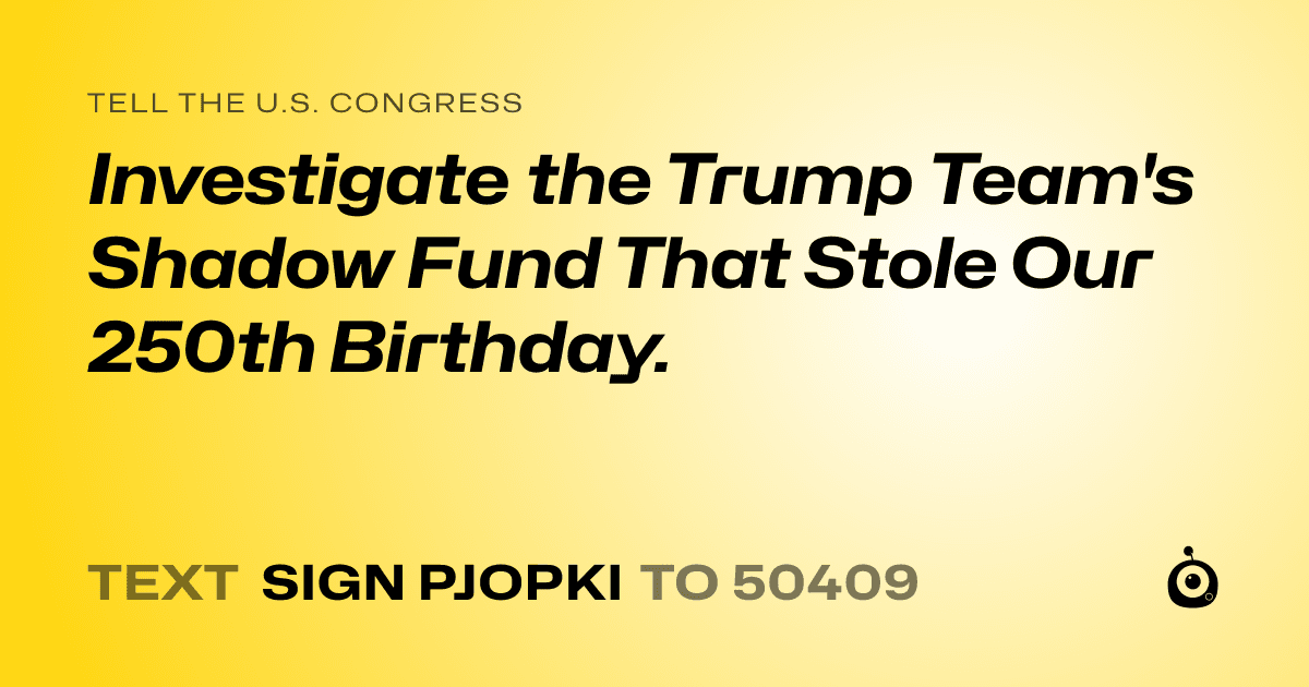A shareable card that reads "tell the U.S. Congress: Investigate the Trump Team's Shadow Fund That Stole Our 250th Birthday." followed by "text sign PJOPKI to 50409"
