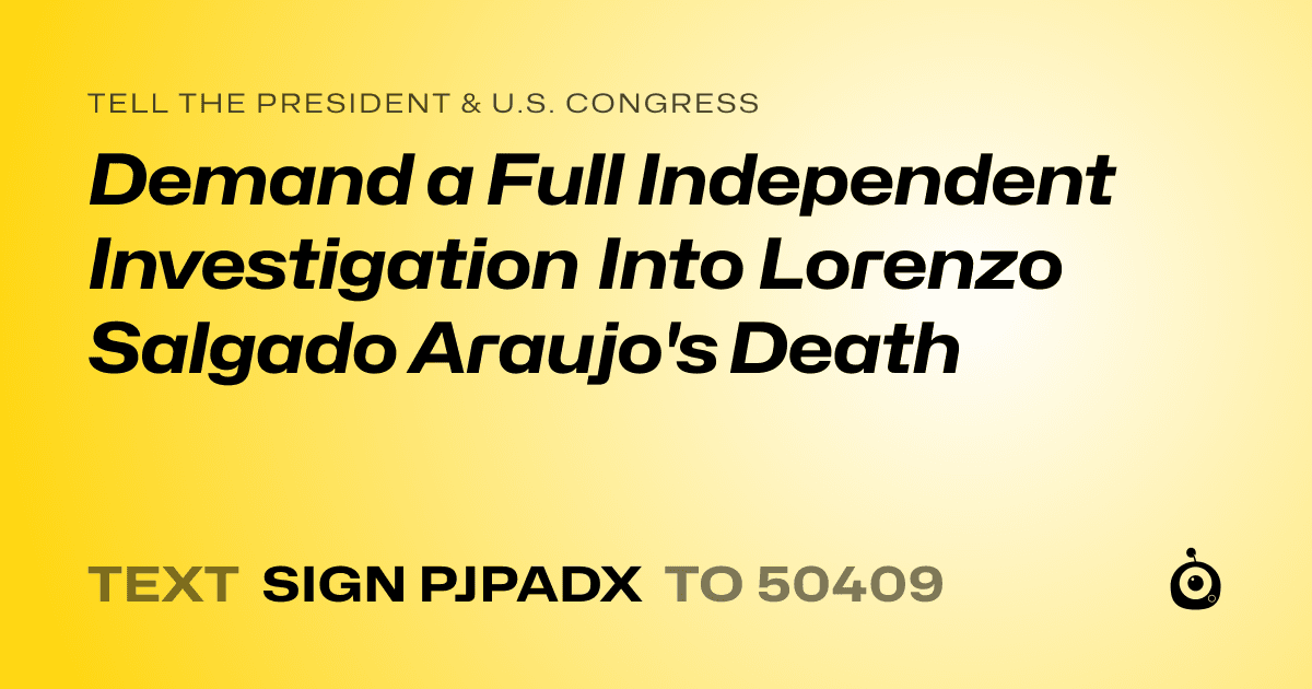 A shareable card that reads "tell the President & U.S. Congress: Demand a Full Independent Investigation Into Lorenzo Salgado Araujo's Death" followed by "text sign PJPADX to 50409"