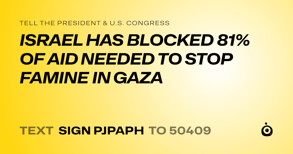A shareable card that reads "tell the President & U.S. Congress: ISRAEL HAS BLOCKED 81% OF AID NEEDED TO STOP FAMINE IN GAZA" followed by "text sign PJPAPH to 50409"