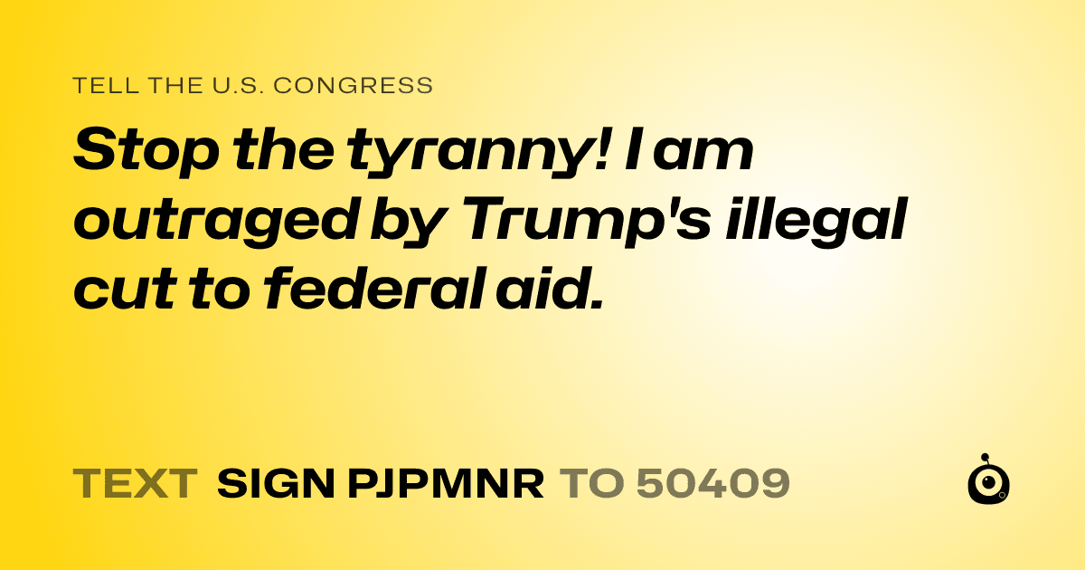 A shareable card that reads "tell the U.S. Congress: Stop the tyranny! I am outraged by Trump's illegal cut to federal aid." followed by "text sign PJPMNR to 50409"