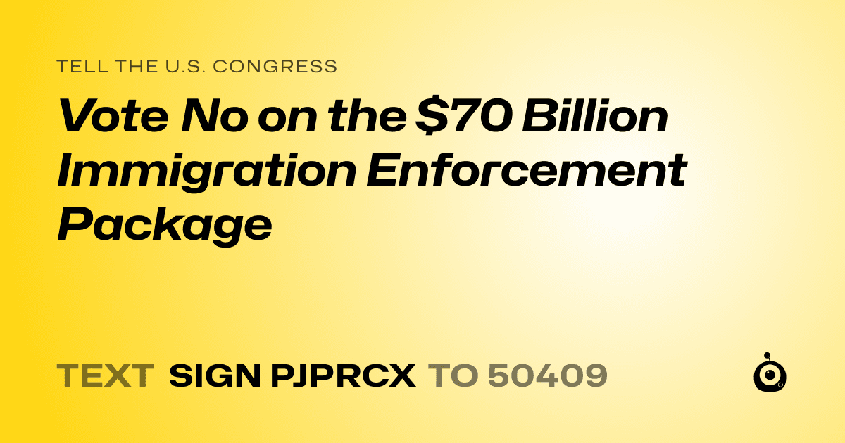 A shareable card that reads "tell the U.S. Congress: Vote No on the $70 Billion Immigration Enforcement Package" followed by "text sign PJPRCX to 50409"