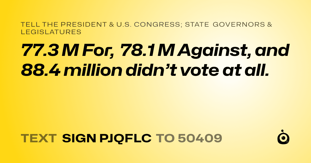 A shareable card that reads "tell the President & U.S. Congress; State Governors & Legislatures: 77.3 M For, 78.1 M Against, and 88.4 million didn’t vote at all." followed by "text sign PJQFLC to 50409"