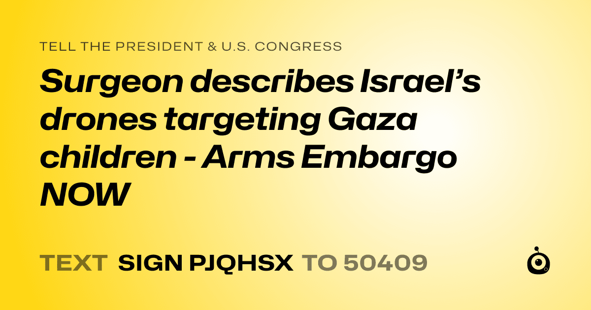 A shareable card that reads "tell the President & U.S. Congress: Surgeon describes Israel’s drones targeting Gaza children - Arms Embargo NOW" followed by "text sign PJQHSX to 50409"