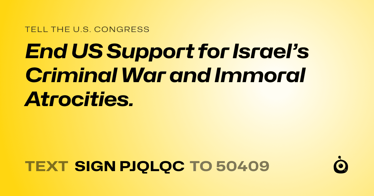 A shareable card that reads "tell the U.S. Congress: End US Support for Israel’s Criminal War and Immoral Atrocities." followed by "text sign PJQLQC to 50409"