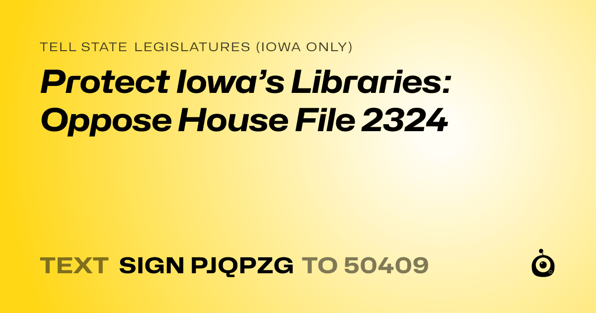 A shareable card that reads "tell State Legislatures (Iowa only): Protect Iowa’s Libraries: Oppose House File 2324" followed by "text sign PJQPZG to 50409"