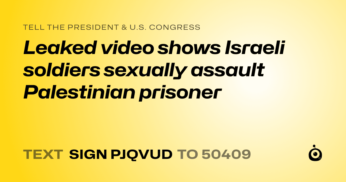 A shareable card that reads "tell the President & U.S. Congress: Leaked video shows Israeli soldiers sexually assault Palestinian prisoner" followed by "text sign PJQVUD to 50409"