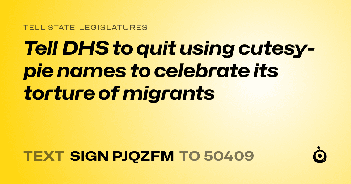 A shareable card that reads "tell State Legislatures: Tell DHS to quit using cutesy-pie names to celebrate its torture of migrants" followed by "text sign PJQZFM to 50409"
