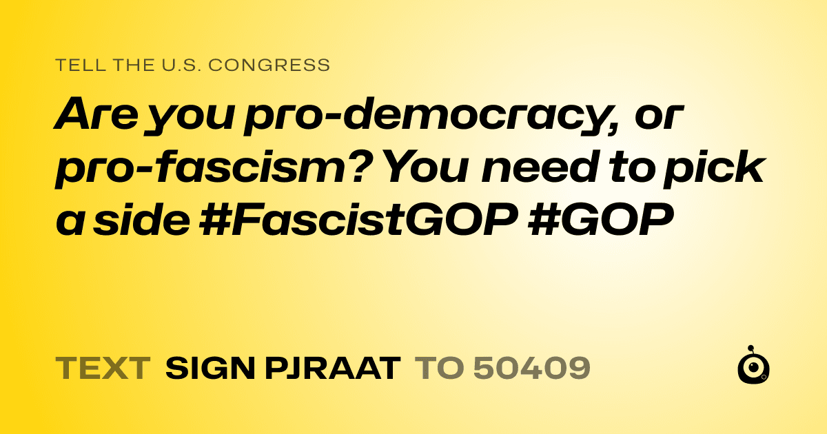 A shareable card that reads "tell the U.S. Congress: Are you pro-democracy, or pro-fascism? You need to pick a side #FascistGOP #GOP" followed by "text sign PJRAAT to 50409"