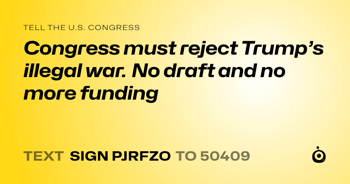 A shareable card that reads "tell the U.S. Congress: Congress must reject Trump’s illegal war. No draft and no more funding" followed by "text sign PJRFZO to 50409"