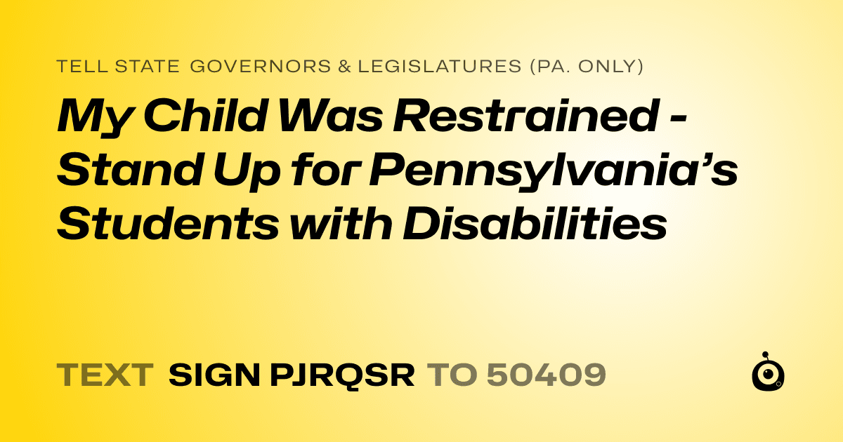 A shareable card that reads "tell State Governors & Legislatures (Pa. only): My Child Was Restrained - Stand Up for Pennsylvania’s Students with Disabilities" followed by "text sign PJRQSR to 50409"