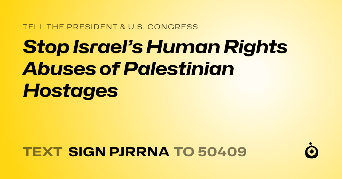 A shareable card that reads "tell the President & U.S. Congress: Stop Israel’s Human Rights Abuses of Palestinian Hostages" followed by "text sign PJRRNA to 50409"