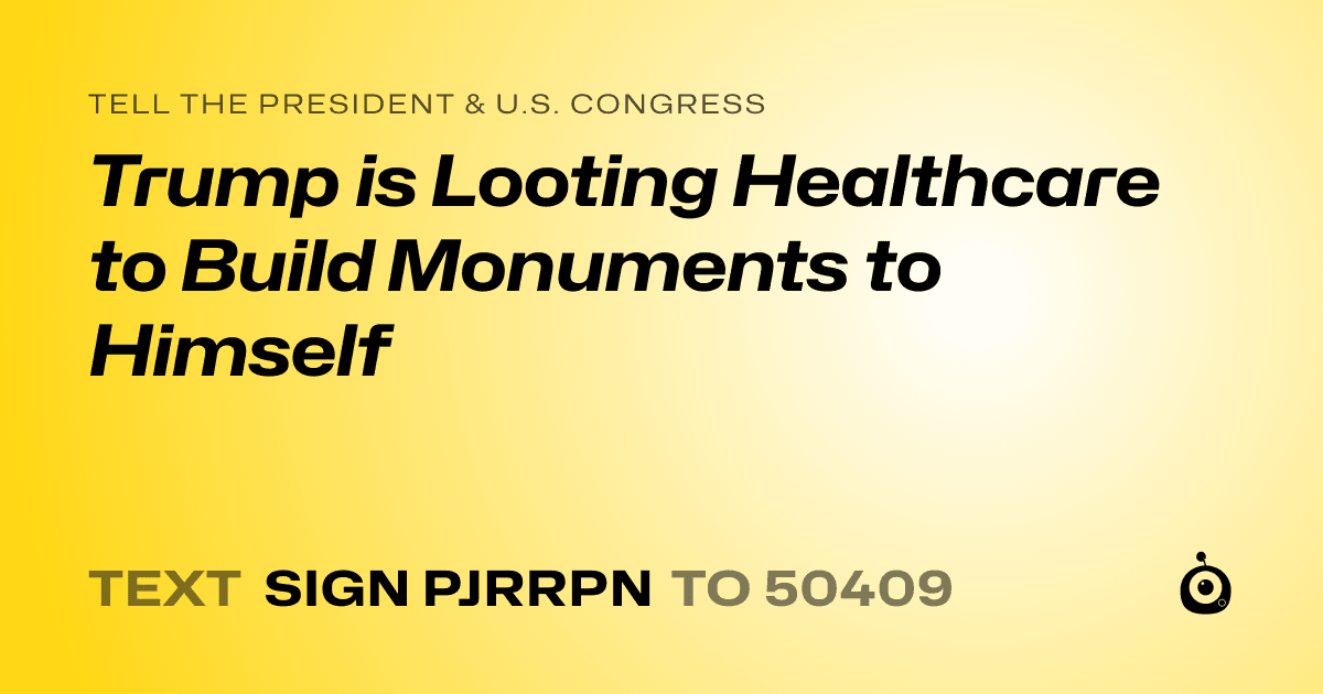 A shareable card that reads "tell the President & U.S. Congress: Trump is Looting Healthcare to Build Monuments to Himself" followed by "text sign PJRRPN to 50409"
