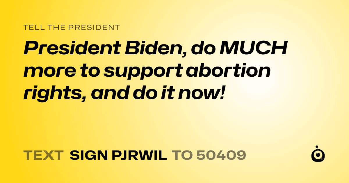 A shareable card that reads "tell the President: President Biden, do MUCH more to support abortion rights, and do it now!" followed by "text sign PJRWIL to 50409"