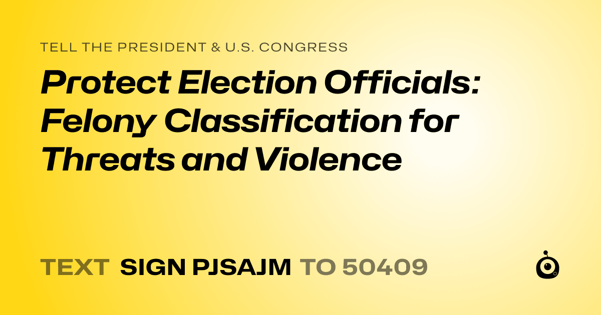A shareable card that reads "tell the President & U.S. Congress: Protect Election Officials: Felony Classification for Threats and Violence" followed by "text sign PJSAJM to 50409"
