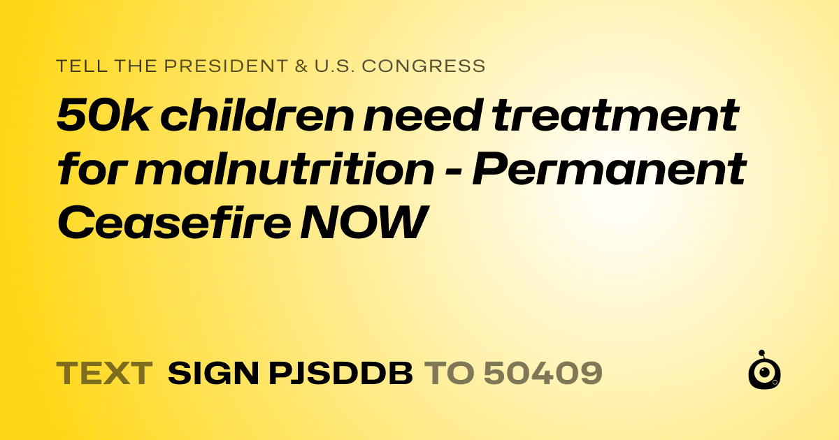A shareable card that reads "tell the President & U.S. Congress: 50k children need treatment for malnutrition - Permanent Ceasefire NOW" followed by "text sign PJSDDB to 50409"