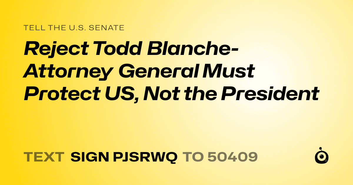 A shareable card that reads "tell the U.S. Senate: Reject Todd Blanche- Attorney General Must Protect US, Not the President" followed by "text sign PJSRWQ to 50409"