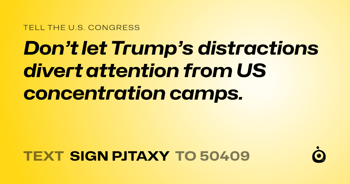 A shareable card that reads "tell the U.S. Congress: Don’t let Trump’s distractions divert attention from US concentration camps." followed by "text sign PJTAXY to 50409"