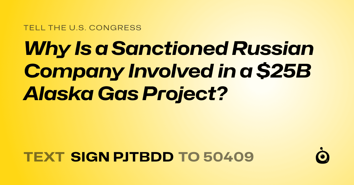 A shareable card that reads "tell the U.S. Congress: Why Is a Sanctioned Russian Company Involved in a $25B Alaska Gas Project?" followed by "text sign PJTBDD to 50409"