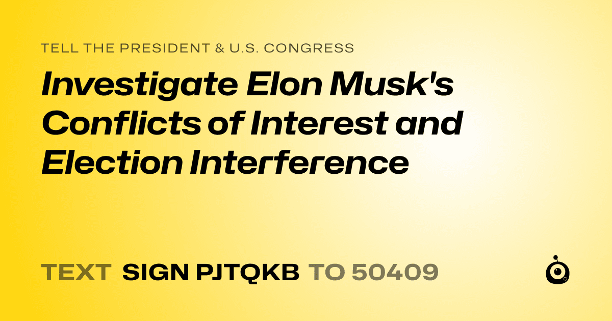 A shareable card that reads "tell the President & U.S. Congress: Investigate Elon Musk's Conflicts of Interest and Election Interference" followed by "text sign PJTQKB to 50409"
