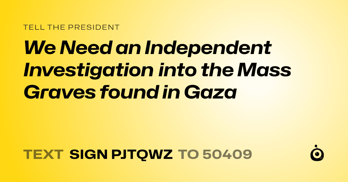 A shareable card that reads "tell the President: We Need an Independent Investigation into the Mass Graves found in Gaza" followed by "text sign PJTQWZ to 50409"