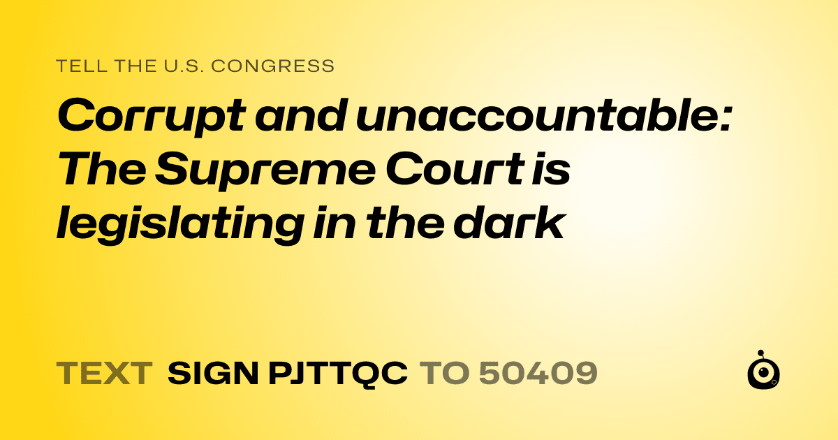 A shareable card that reads "tell the U.S. Congress: Corrupt and unaccountable: The Supreme Court is legislating in the dark" followed by "text sign PJTTQC to 50409"